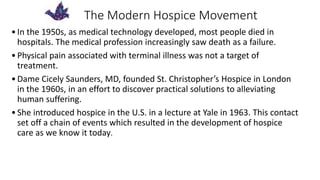 The Modern Hospice Movement
•In the 1950s, as medical technology developed, most people died in
hospitals. The medical profession increasingly saw death as a failure.
•Physical pain associated with terminal illness was not a target of
treatment.
•Dame Cicely Saunders, MD, founded St. Christopher’s Hospice in London
in the 1960s, in an effort to discover practical solutions to alleviating
human suffering.
•She introduced hospice in the U.S. in a lecture at Yale in 1963. This contact
set off a chain of events which resulted in the development of hospice
care as we know it today.
 
