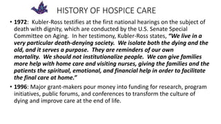 HISTORY OF HOSPICE CARE
• 1972: Kubler-Ross testifies at the first national hearings on the subject of
death with dignity, which are conducted by the U.S. Senate Special
Committee on Aging. In her testimony, Kubler-Ross states, “We live in a
very particular death-denying society. We isolate both the dying and the
old, and it serves a purpose. They are reminders of our own
mortality. We should not institutionalize people. We can give families
more help with home care and visiting nurses, giving the families and the
patients the spiritual, emotional, and financial help in order to facilitate
the final care at home.”
• 1996: Major grant-makers pour money into funding for research, program
initiatives, public forums, and conferences to transform the culture of
dying and improve care at the end of life.
 
