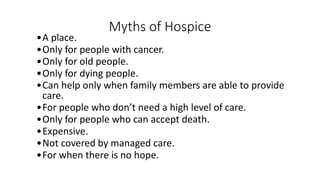 Myths of Hospice
•A place.
•Only for people with cancer.
•Only for old people.
•Only for dying people.
•Can help only when family members are able to provide
care.
•For people who don’t need a high level of care.
•Only for people who can accept death.
•Expensive.
•Not covered by managed care.
•For when there is no hope.
 