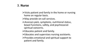 3. Nurse
Visits patient and family in the home or nursing
home on regular basis.
May provide on-call services.
Assesses pain, symptoms, nutritional status,
bowel functions, safety, and psychosocial-
spiritual concerns.
Educates patient and family.
Educates and supervises nursing assistants.
Provides emotional and spiritual support to
patient and family.
 