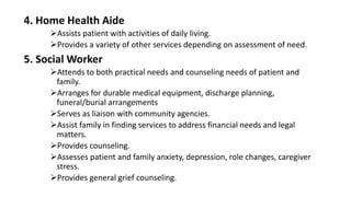 4. Home Health Aide
Assists patient with activities of daily living.
Provides a variety of other services depending on assessment of need.
5. Social Worker
Attends to both practical needs and counseling needs of patient and
family.
Arranges for durable medical equipment, discharge planning,
funeral/burial arrangements
Serves as liaison with community agencies.
Assist family in finding services to address financial needs and legal
matters.
Provides counseling.
Assesses patient and family anxiety, depression, role changes, caregiver
stress.
Provides general grief counseling.
 