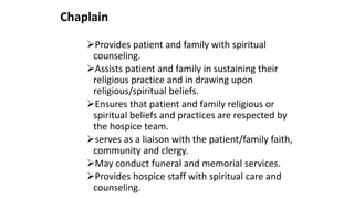 Chaplain
Provides patient and family with spiritual
counseling.
Assists patient and family in sustaining their
religious practice and in drawing upon
religious/spiritual beliefs.
Ensures that patient and family religious or
spiritual beliefs and practices are respected by
the hospice team.
serves as a liaison with the patient/family faith,
community and clergy.
May conduct funeral and memorial services.
Provides hospice staff with spiritual care and
counseling.
 