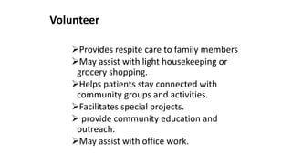Volunteer
Provides respite care to family members
May assist with light housekeeping or
grocery shopping.
Helps patients stay connected with
community groups and activities.
Facilitates special projects.
 provide community education and
outreach.
May assist with office work.
 
