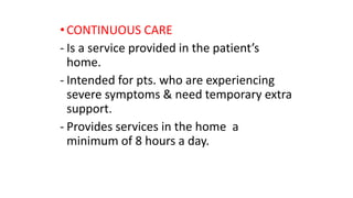 •CONTINUOUS CARE
- Is a service provided in the patient’s
home.
- Intended for pts. who are experiencing
severe symptoms & need temporary extra
support.
- Provides services in the home a
minimum of 8 hours a day.
 