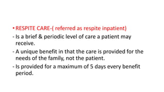 • RESPITE CARE-( referred as respite inpatient)
- Is a brief & periodic level of care a patient may
receive.
- A unique benefit in that the care is provided for the
needs of the family, not the patient.
- Is provided for a maximum of 5 days every benefit
period.
 