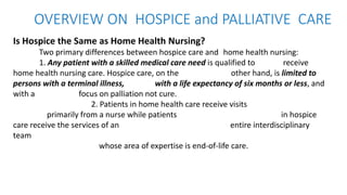 OVERVIEW ON HOSPICE and PALLIATIVE CARE
Is Hospice the Same as Home Health Nursing?
Two primary differences between hospice care and home health nursing:
1. Any patient with a skilled medical care need is qualified to receive
home health nursing care. Hospice care, on the other hand, is limited to
persons with a terminal illness, with a life expectancy of six months or less, and
with a focus on palliation not cure.
2. Patients in home health care receive visits
primarily from a nurse while patients in hospice
care receive the services of an entire interdisciplinary
team
whose area of expertise is end-of-life care.
 
