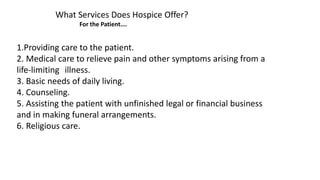 What Services Does Hospice Offer?
For the Patient….
1.Providing care to the patient.
2. Medical care to relieve pain and other symptoms arising from a
life-limiting illness.
3. Basic needs of daily living.
4. Counseling.
5. Assisting the patient with unfinished legal or financial business
and in making funeral arrangements.
6. Religious care.
 