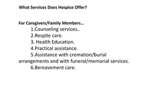 What Services Does Hospice Offer?
For Caregivers/Family Members…
1.Counseling services..
2.Respite care.
3. Health Education.
4.Practical assistance.
5.Assistance with cremation/burial
arrangements and with funeral/memorial services.
6.Bereavement care.
 