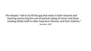The Hospice “will try to fill the gap that exists in both research and
teaching concerning the care of patients dying of cancer and those
needing skilled relief in other long-term illnesses and their relatives.”
Saunders, 1967
 