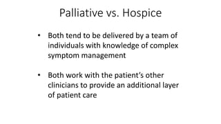 Palliative vs. Hospice
• Both tend to be delivered by a team of
individuals with knowledge of complex
symptom management
• Both work with the patient’s other
clinicians to provide an additional layer
of patient care
 