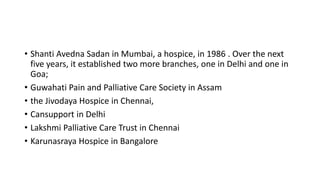 • Shanti Avedna Sadan in Mumbai, a hospice, in 1986 . Over the next
five years, it established two more branches, one in Delhi and one in
Goa;
• Guwahati Pain and Palliative Care Society in Assam
• the Jivodaya Hospice in Chennai,
• Cansupport in Delhi
• Lakshmi Palliative Care Trust in Chennai
• Karunasraya Hospice in Bangalore
 