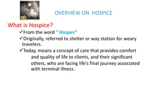 OVERVIEW ON HOSPICE
What is Hospice?
From the word “ Hospes”
Originally, referred to shelter or way station for weary
travelers.
Today, means a concept of care that provides comfort
and quality of life to clients, and their significant
others, who are facing life’s final journey associated
with terminal illness.
 