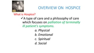 OVERVIEW ON HOSPICE
What is Hospice?
A type of care and a philosophy of care
which focuses on palliation of terminally
ill patient’s symptoms.
a. Physical
b. Emotional
c. Spiritual
d. Social
 