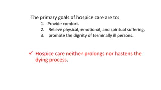 The primary goals of hospice care are to:
1. Provide comfort.
2. Relieve physical, emotional, and spiritual suffering,
3. promote the dignity of terminally ill persons.
 Hospice care neither prolongs nor hastens the
dying process.
 