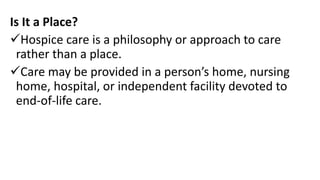 Is It a Place?
Hospice care is a philosophy or approach to care
rather than a place.
Care may be provided in a person’s home, nursing
home, hospital, or independent facility devoted to
end-of-life care.
 
