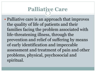 Palliative Care
 Palliative care is an approach that improves
the quality of life of patients and their
families facing the problem associated with
life-threatening illness, through the
prevention and relief of suffering by means
of early identification and impeccable
assessment and treatment of pain and other
problems, physical, psychosocial and
spiritual.
 