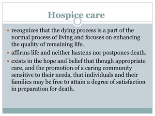 Hospice care
 recognizes that the dying process is a part of the
normal process of living and focuses on enhancing
the quality of remaining life.
 affirms life and neither hastens nor postpones death.
 exists in the hope and belief that though appropriate
care, and the promotion of a caring community
sensitive to their needs, that individuals and their
families may be free to attain a degree of satisfaction
in preparation for death.
 