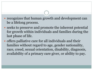  recognizes that human growth and development can
be a lifelong process.
 seeks to preserve and promote the inherent potential
for growth within individuals and families during the
last phase of life.
 offers palliative care for all individuals and their
families without regard to age, gender nationality,
race, creed, sexual orientation, disability, diagnosis,
availability of a primary care giver, or ability to pay.
 