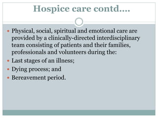 Hospice care contd….
 Physical, social, spiritual and emotional care are
provided by a clinically-directed interdisciplinary
team consisting of patients and their families,
professionals and volunteers during the:
 Last stages of an illness;
 Dying process; and
 Bereavement period.
 