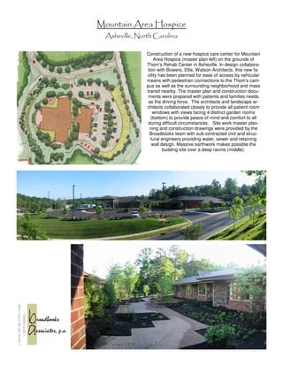 Mountain Area Hospice
  Asheville, North Carolina

                Construction of a new hospice care center for Mountain
                     Area Hospice (master plan left) on the grounds of
                Thom's Rehab Center in Asheville. In design collabora-
                 tion with Bowers, Ellis, Watson Architects, this new fa-
                cility has been planned for ease of access by vehicular
                means with pedestrian connections to the Thom's cam-
                pus as well as the surrounding neighborhood and mass
                transit nearby. The master plan and construction docu-
                 ments were prepared with patients and families needs
                 as the driving force. The architects and landscape ar-
                chitects collaborated closely to provide all patient room
                    windows with views facing 4 distinct garden rooms
                   (bottom) to provide peace of mind and comfort to all
                 during difficult circumstances. Site work master plan-
                  ning and construction drawings were provided by the
                  Broadbooks team with sub-contracted civil and struc-
                   tural engineers providing water, sewer and retaining
                    wall design. Massive earthwork makes possible the
                          building site over a deep ravine (middle).
 