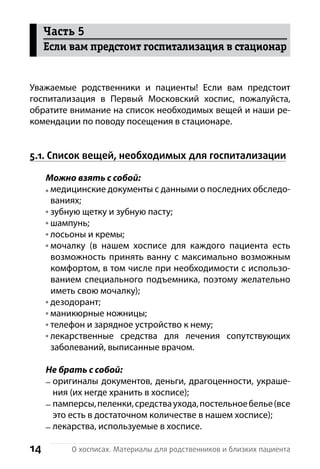 14 О хосписах. Материалы для родственников и близких пациента
Уважаемые родственники и пациенты! Если вам предстоит
г­оспитализация в Первый Московский хоспис, пожалуйста,
о­братите внимание на список необходимых вещей и наши ре-
комендации по поводу посещения в стационаре.
5.1. Список вещей, необходимых для госпитализации
Можно взять с собой:
медицинские документы с данными о последних обследо-
ваниях;
зубную щетку и зубную пасту;
шампунь;
лосьоны и кремы;
мочалку (в нашем хосписе для каждого пациента есть
возможность принять ванну с максимально возможным
комфортом, в том числе при необходимости с использо-
ванием специального подъемника, поэтому желательно
иметь свою мочалку);
дезодорант;
маникюрные ножницы;
телефон и зарядное устройство к нему;
лекарственные средства для лечения сопутствующих
з­аболеваний, выписанные в­рачом.
Не брать с собой:
оригиналы документов, деньги, драгоценности, украше-
ния (их негде хранить в х­осписе);
памперсы,пеленки,средстваухода,постельноебелье(все
это есть в достаточном количестве в нашем хосписе);
лекарства, используемые в хосписе.
Часть 5
Если вам предстоит госпитализация в стационар
 