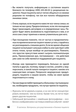 16 О хосписах. Материалы для родственников и близких пациента
Вы можете получать информацию о состоянии вашего
близкого по телефону (499) 245-00-03 (с разрешения па-
циента). Наши пациенты могут лично общаться со своими
родными по телефону, так как все палаты оборудованы
линиями связи.
Очень хорошо, если пациента навестят все члены семьи, но
только не все сразу. Предпочтительно, если эти посещения
будут происходить регулярно и в определенные часы. Па-
циент будет иметь возможность подготовиться к ним, и от
этого они станут приятнее и менее утомительны для него.
При посещении помните, что от частых и продолжитель-
ныхповременивизитовпациентможетустать;старайтесь
не разговаривать слишком долго. Если во время общения
пациентиспытываетсильнуюслабостьиличувствуетсебя
очень плохо, лучше вообще не разговаривать. Помните,
что простое присутствие может сыграть положительную
роль. Прикосновение рук, поглаживание – эти действия
уже сами по себе являются поддержкой для пациента.
Иногда нам приходится переводить больных из одной
палаты в другую, поэтому, придя в хоспис, узнайте у мед-
персонала, в какой палате находится пациент, каково его
самочувствие сегодня. Попросите медперсонал предуп-
редить пациента о вашем визите, чтобы он имел время
подготовиться к нему.
Таккаклюдинелюбятприходитькбольномуспустымирука-
ми, необходимо про­думать, что лучше принести п­ациенту.
Журналы легче держать в руках, и на них легче сконцентри-•	
ровать внимание, чем на книгах. Кроме того, их легче пере-
давать другим пациентам.
Небольшой фотоальбом с семейными фотографиями – осо-•	
бенносизображениемсчастливыхсемейныхсобытий –может
 