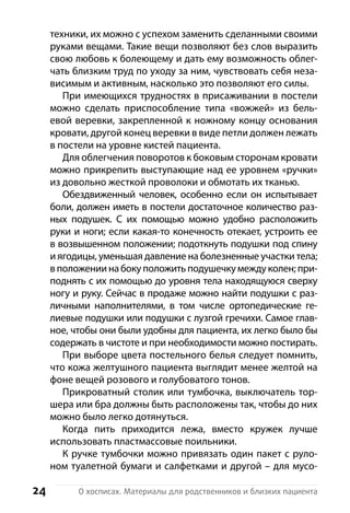 24 О хосписах. Материалы для родственников и близких пациента
техники, их можно с успехом заменить сделанными св­оими
руками вещами. Такие вещи позволяют без слов выразить
свою любовь к болеющему и дать ему возможность облег-
чать близким труд по уходу за ним, чувствовать себя неза-
висимым и активным, насколько это позволяют его силы.
При имеющихся трудностях в присаживании в постели
можно сделать приспособление типа «вожжей» из бель-
евой веревки, закрепленной к ножному концу основания
кровати, другой конец веревки в виде петли должен лежать
в постели на уровне кистей пациента.
Для облегчения поворотов к боковым сторонам кровати
можно прикрепить выступающие над ее уровнем «ручки»
из довольно жесткой проволоки и обмотать их тканью.
Обездвиженный человек, особенно если он испытывает
боли, должен иметь в постели достаточное количество раз-
ных подушек. С их помощью можно удобно расположить
руки и ноги; если какая-то конечность отекает, устроить ее
в возвышенном положении; подоткнуть подушки под спину
и ягодицы, уменьшая давление на болезненные участки тела;
в положении на боку положить подушечку между колен; при-
поднять с их помощью до уровня тела находящуюся сверху
ногу и руку. Сейчас в продаже можно найти подушки с раз-
личными наполнителями, в том числе ортопедические ге-
лиевые подушки или подушки с лузгой гречихи. Самое глав-
ное, чтобы они были удобны для пациента, их легко было бы
с­одержать в чистоте и при необходимости можно постирать.
При выборе цвета постельного белья следует помнить,
что кожа желтушного пациента выглядит менее желтой на
фоне вещей розового и голубоватого тонов.
Прикроватный столик или тумбочка, выключатель тор-
шера или бра должны быть расположены так, чтобы до них
можно было легко дотянуться.
Когда пить приходится лежа, вместо кружек лучше
и­спользовать пластмассовые поильники.
К ручке тумбочки можно привязать один пакет с руло-
ном туалетной бумаги и салфетками и другой – для мусо-
 