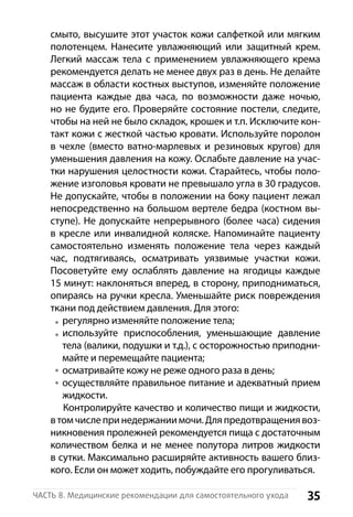 35Часть 8. Медицинские рекомендации для самостоятельного ухода
смыто, высушите этот участок кожи салфеткой или мягким
полотенцем. Нанесите увлажняющий или защитный крем.
Легкий массаж тела с применением увлажняющего крема
рекомендуется делать не менее двух раз в день. Не делайте
массаж в области костных выступов, изменяйте положение
пациента каждые два часа, по возможности даже ночью,
но не будите его. Проверяйте состояние постели, следите,
чтобы на ней не было складок, крошек и т.п. Исключите кон-
такт кожи с жесткой частью кровати. Используйте поролон
в чехле (вместо ватно-марлевых и резиновых кругов) для
уменьшения давления на кожу. Ослабьте давление на учас-
тки нарушения целостности кожи. Старайтесь, чтобы поло-
жение изголовья кровати не превышало угла в 30 градусов.
Не допускайте, чтобы в положении на боку пациент лежал
непосредственно на большом вертеле бедра (костном вы-
ступе). Не допускайте непрерывного (более часа) сидения
в кресле или инвалидной коляске. Напоминайте пациенту
самостоятельно изменять положение тела через каждый
час, подтягиваясь, осматривать уязвимые участки кожи.
Посоветуйте ему ослаблять давление на ягодицы каждые
15 минут: наклоняться вперед, в сторону, приподниматься,
опираясь на ручки кресла. Уменьшайте риск повреждения
ткани под действием давления. Для этого:
регулярно изменяйте положение тела;
используйте приспособления, уменьшающие давление
тела (валики, подушки и т.д.), с осторожностью приподни-
майте и перемещайте пациента;
осматривайте кожу не реже одного раза в день;
осуществляйте правильное питание и адекватный прием
жидкости.
Контролируйте качество и количество пищи и жидкости,
в томчислепринедержаниимочи.Дляпредотвращениявоз-
никновения пролежней рекомендуется пища с достаточным
количеством белка и не менее полутора литров жидкости
в сутки. Максимально расширяйте активность вашего близ-
кого. Если он может ходить, побуждайте его прогуливаться.
 