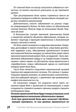 38 О хосписах. Материалы для родственников и близких пациента
От сильной боли не всегда получается избавиться пол-
ностью, но можно научиться уменьшать ее до терпимого
уровня.
При регулировании боли нужно стремиться ввести ее
в разумные пределы и избегать чрезвычайных ситуаций, ког-
да она становится невыносимой.
Действительно, многие заболевания на разных стади-
ях сопровождаются болью. Но боль вовсе не обязательный
спутник болезни. Многие люди не испытывают болей. Пом-
ните об этом!
В большинстве случаев причиной хронических болей
у пациентов являются объемные образования, которые из-
меняют структуру и функцию вовлеченных в болезненный
процесс органов и тканей.
Но боль может вызываться и другими причинами. Напри-
мер, дискомфорт в животе может быть следствием длитель-
ной задержки стула, обострением хронического гастрита
или язвенной болезни желудка; суставная боль может иметь
причиной хронический артрит; боль за грудиной – быть про-
явлением заболеваний сердца и т.д. Говоря иными словами,
пациент «имеет право» на обострение своих хронических и
«приобретение» новых заболеваний, одним из симптомов
которых может быть боль.
Часто боль является следствием перенесенной лучевой
терапии или хирургического лечения. Это связано с травма-
тизацией нервных волокон, их вовлечением в воспалитель-
ный или рубцовый процесс, с давлением при развившемся
лимфостазе конечности и т.д.
Из сказанного следует, что пациенты могут иметь не-
сколько видов боли с различной их локализацией, и наши
специалисты стремятся выявить причину каждой и принять
необходимые меры.
Лечение хронической боли будет всегда успешным, если
придерживаться н­ескольких обязательных правил.
Если при хронической боли врач назначает обезболи-
вающие препараты, то они должны применяться по
 