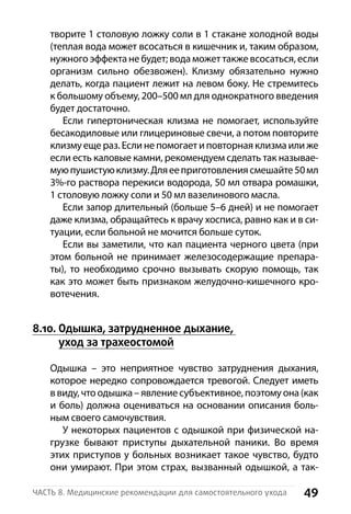 49Часть 8. Медицинские рекомендации для самостоятельного ухода
творите 1 столовую ложку соли в 1 стакане холодной воды
(теплая вода может всосаться в кишечник и, таким образом,
нужного эффекта не будет; вода может также всосаться, если
организм сильно обезвожен). Клизму обязательно нужно
делать, когда пациент лежит на левом боку. Не стремитесь
к большому объему, 200–500 мл для однократного введения
будет достаточно.
Если гипертоническая клизма не помогает, используйте
бесакодиловые или глицериновые свечи, а потом повторите
клизму еще раз. Если не помогает и повторная клизма или же
если есть каловые камни, рекомендуем сделать так называе-
муюпушистуюклизму.Дляееприготовлениясмешайте50 мл
3%-го раствора перекиси водорода, 50 мл отвара р­омашки,
1 столовую ложку соли и 50 мл вазелинового масла.
Если запор длительный (больше 5–6 дней) и не помогает
даже клизма, обращайтесь к врачу хосписа, равно как и в си-
туации, если больной не мочится больше суток.
Если вы заметили, что кал пациента черного цвета (при
этом больной не принимает железосодержащие препара-
ты), то необходимо срочно вызывать скорую помощь, так
как это может быть признаком желудочно-кишечного кро-
вотечения.
8.10. Одышка, затрудненное дыхание,
уход за трахеостомой
Одышка  – это неприятное чувство затруднения дыхания,
которое нередко сопровождается тревогой. Следует иметь
в виду, что одышка –явлениесубъективное,поэтомуона(как
и боль) должна оцениваться на основании описания боль-
ным своего самочувствия.
У некоторых пациентов с одышкой при физической на-
грузке бывают приступы дыхательной паники. Во время
этих приступов у больных возникает такое чувство, будто
они умирают. При этом страх, вызванный одышкой, а так-
 