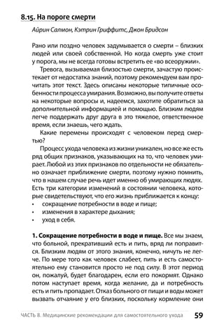 59Часть 8. Медицинские рекомендации для самостоятельного ухода
8.15. На пороге смерти
Айрин Салмон, Кэтрин Гриффитс, Джон Бридсон
Рано или поздно человек задумывается о смерти – близких
людей или своей собственной. Но когда смерть уже стоит
у порога, мы не всегда готовы встретить ее «во всеоружии».
Тревога, вызываемая близостью смерти, зачастую проис-
текает от недостатка знаний, поэтому рекомендуем вам про-
читать этот текст. Здесь описаны некоторые типичные осо-
бенностипроцессаумирания.Возможно,выполучитеответы
на некоторые вопросы и, надеемся, захотите обратиться за
дополнительной информацией и помощью. Близким людям
легче поддержать друг друга в это тяжелое, ответственное
время, если знаешь, чего ждать.
Какие перемены происходят с человеком перед смер-
тью?
Процессуходачеловекаизжизниуникален,новсежеесть
ряд общих признаков, указывающих на то, что человек уми-
рает. Любой из этих признаков по отдельности не обязатель-
но означает приближение смерти, поэтому нужно помнить,
что в нашем случае речь идет именно об умирающих людях.
Есть три категории изменений в состоянии человека, кото-
рые свидетельствуют, что его жизнь приближается к концу:
сокращение потребности в воде и пище;•	
изменения в характере дыхания;•	
уход в себя.•	
1. Сокращение потребности в воде и пище. Все мы знаем,
что больной, прекративший есть и пить, вряд ли поправит-
ся. Близким людям от этого знания, конечно, ничуть не лег-
че. По мере того как человек слабеет, пить и есть самосто-
ятельно ему становится просто не под силу. В этот период
он, пожалуй, будет благодарен, если его покормят. Однако
потом наступает время, когда желание, да и потребность
есть и пить пропадает. Отказ больного от пищи и воды может
вызвать отчаяние у его близких, поскольку кормление они
 