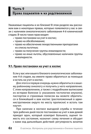 62 О хосписах. Материалы для родственников и близких пациента
Уважаемые пациенты и их близкие! В этом разделе мы расска-
жем вам о некоторых правах, которые появляются у вас в свя-
зи с наличием онкологического заболевания 4-й клинической
стадии. В число таких прав входят:
право постановки на учет в хоспис;
право на обезболивание;
право на обеспечение лекарственными препаратами
из списка льготных;
право на получение группы инвалидности;
право на иные льготы, обусловленные наличием группы
инвалидности.
9.1. Право постановки на учет в хоспис
Если у вас или вашего близкого онкологическое заболева-
ние 4-й стадии, вы имеете право обратиться за помощью
и встать на учет в хоспис.
Для этого в первую очередь нужно обратиться к ваше-
му районному онкологу и получить у него направление.
С этим направлением, а также с подробными выписками
из истории болезни (с указанием гистологии опухоли),
паспортом и страховым полисом вы можете обратить-
ся в ближайший к вам хоспис (расположенный в адми-
нистративном округе по месту прописки) и встать там
н­аучет.
При наличии в хосписе выездной службы в течение
трех рабочих дней после постановки на учет к вам домой
приедет врач, который осмотрит больного, оценит тя-
жесть его состояния, назначит схему лечения и обсудит
с вами ход дальнейших действий: р­егулярность визитов
Часть 9
Права пациентов и их родственников
 