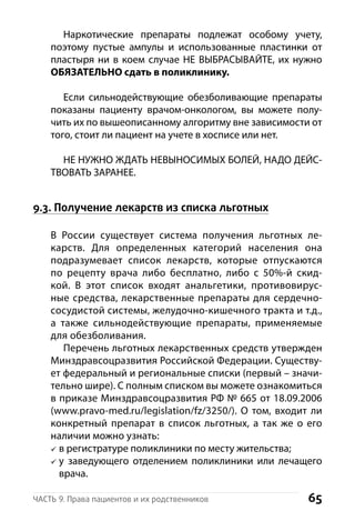 65Часть 9. Права пациентов и их родственников
Наркотические препараты подлежат особому учету,
п­оэтому пустые ампулы и использованные пластинки от
пластыря ни в коем случае НЕ ВЫБРАСЫВАЙТЕ, их нужно
ОБЯЗАТЕЛЬНО сдать в поликлинику.
Если сильнодействующие обезболивающие препараты
показаны пациенту врачом-онкологом, вы можете полу-
чить их по вышеописанному алгоритму вне зависимости от
того, стоит ли пациент на учете в хосписе или нет.
НЕ НУЖНО ЖДАТЬ НЕВЫНОСИМЫХ БОЛЕЙ, НАДО ДЕЙС-
ТВОВАТЬ ЗАРАНЕЕ.
9.3. Получение лекарств из списка льготных
В России существует система получения льготных ле-
карств. Для определенных категорий населения она
подразумевает список лекарств, которые отпускаются
по рецепту врача либо бесплатно, либо с 50%-й скид-
кой. В этот список входят анальгетики, противовирус-
ные средства, лекарственные препараты для сердечно-
­сосудистой системы, желудочно-кишечного тракта и т.д.,
а также сильнодействующие препараты, применяемые
для обезболивания.
Перечень льготных лекарственных средств утвержден
Минздравсоцразвития Российской Федерации. Существу-
ет федеральный и региональные списки (первый – значи-
тельно шире). С полным списком вы можете ознакомиться
в приказе Минздравсоцразвития РФ № 665 от 18.09.2006
(www.pravo-med.ru/legislation/fz/3250/). О том, входит ли
конкретный препарат в список льготных, а так же о его
н­аличии можно узнать:
в регистратуре поликлиники по месту жительства;
у заведующего отделением поликлиники или лечащего
врача.
 