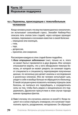 70 О хосписах. Материалы для родственников и близких пациента
10.1. Перемены, происходящие с тяжелобольным
человеком
Когдачеловекузнает,чтоемупоставилидиагноз«онкология»,
он испытывает сильнейший стресс. Элизабет Кюблер-Росс
описала пять этапов (или стадий), через которые проходит
человек, переживая и осознавая известие о своей болезни:
отрицание или изоляция,
гнев,
торг,
депрессия,
принятие, или смирение.
Рассмотрим каждую из этих стадий более подробно.
1. Фаза отрицания заболевания («нет, только не я, этого
не может быть») проявляется в двух формах. Или человек
отказывается верить, что у него обнаружили тяжелую бо-
лезнь, от которой он может умереть: он начинает ходить
от специалиста к специалисту, перепроверяя полученные
данные, по нескольку раз делает анализы и исследования
в различных клиниках. Или же человек испытывает шок,
уходит в себя и вообще больше не обращается в больницу.
В такойситуациинужнопозволитьчеловекуотрицатьсвою
болезнь, не пытаться его переубедить, а  сосредоточить
силы на том, чтобы быть рядом и эмоционально его под-
держивать. Дружеское присутствие в этом случае г­ораздо
важнее правдивых фактов.
2. Гнев («почему это случилось именно со мной?»). Когда па-
циент не в силах отрицать очевидное, его начинают пере-
полнять ярость, раздражение, негодование. Он обращает
Часть 10
Моральная поддержка
 