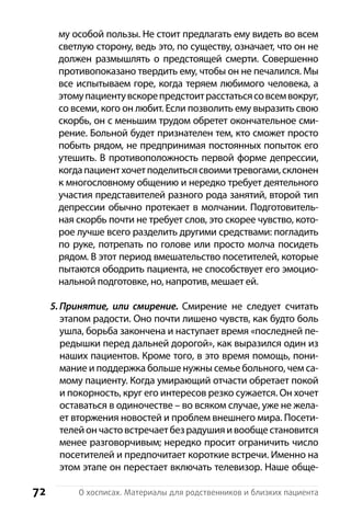72 О хосписах. Материалы для родственников и близких пациента
му особой пользы. Не стоит предлагать ему видеть во всем
светлую сторону, ведь это, по существу, означает, что он не
должен размышлять о предстоящей смерти. С­овершенно
противопоказано твердить ему, чтобы он не печалился. Мы
все испытываем горе, когда теряем любимого человека, а
этомупациентувскорепредстоитрасстатьсясовсемвокруг,
со всеми, кого он любит. Если позволить ему выразить свою
скорбь, он с меньшим трудом обретет окончательное сми-
рение. Больной будет признателен тем, кто сможет просто
побыть рядом, не предпринимая постоянных попыток его
утешить. В противоположность первой форме депрессии,
когдапациентхочетподелитьсясвоимитревогами,склонен
к многословному общению и нередко требует деятельного
участия представителей разного рода занятий, второй тип
депрессии обычно протекает в молчании. Подготовитель-
ная скорбь почти не требует слов, это скорее чувство, кото-
рое лучше всего разделить другими средствами: погладить
по руке, потрепать по голове или просто молча посидеть
рядом. В этот период вмешательство посетителей, которые
пытаются ободрить пациента, не способствует его эмоцио-
нальной подготовке, но, напротив, мешает ей.
5. Принятие, или смирение. Смирение не следует считать
этапом радости. Оно почти лишено чувств, как будто боль
ушла, борьба закончена и наступает время «последней пе-
редышки перед дальней дорогой», как выразился один из
наших пациентов. Кроме того, в это время помощь, пони-
мание и поддержка больше нужны семье больного, чем са-
мому пациенту. Когда умирающий отчасти обретает покой
и покорность, круг его интересов резко сужается. Он хочет
оставаться в одиночестве – во всяком случае, уже не жела-
ет вторжения новостей и проблем внешнего мира. Посети-
телейончастовстречаетбезрадушияивообщестановится
менее разговорчивым; нередко просит ограничить число
посетителей и предпочитает короткие встречи. Именно на
этом этапе он перестает включать телевизор. Наше обще-
 