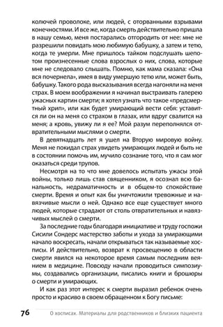 76 О хосписах. Материалы для родственников и близких пациента
колючей проволоке, или людей, с оторванными взрывами
конечностями.Ивсеже,когдасмертьдействительнопришла
в нашу семью, меня постарались отгородить от нее: мне не
разрешили повидать мою любимую бабушку, а затем и тетю,
когда те умерли. Мне пришлось тайком подслушать шепо-
том произнесенные слова взрослых о них, слова, которые
мне не следовало слышать. Помню, как мама сказала: «Она
вся почернела», имея в виду умершую тетю или, может быть,
бабушку. Такого рода высказывания всегда нагоняли на меня
страх. В моем воображении я начинал выстраивать галерею
ужасных картин смерти; я хотел узнать что такое «предсмер-
тный хрип», или как будет умирающий вести себя: уставит-
ся ли он на меня со страхом в глазах, или вдруг свалится на
меня; а кровь, увижу ли я ее? Мой разум переполнялся от-
вратительными мыслями о смерти.
В девятнадцать лет я ушел на Вторую мировую войну.
Меня не покидал страх увидеть умирающих людей и быть не
в состоянии помочь им, мучило сознание того, что я сам мог
оказаться среди трупов.
Несмотря на то что мне довелось испытать ужасы этой
войны, только лишь став священником, я осознал всю ба-
нальность, недраматичность и в общем-то спокойствие
смерти. Время и опыт как бы уничтожили тревожные и на-
вязчивые мысли о ней. Однако все еще существует много
людей, которые страдают от столь отвратительных и навяз-
чивых мыслей о смерти.
За последние годы благодаря инициативе и труду госпожи
Сисили Сондерс мастерство заботы и ухода за умирающими
начало воскресать, начали открываться так называемые хос-
писы. И действительно, возврат к просвещению в области
смерти явился на некоторое время самым последним вея-
нием в медицине. Повсюду начали проводиться симпозиу-
мы, создавались организации, писались книги и  брошюры
о смерти и умирающих.
И как раз этот интерес к смерти выразил ребенок очень
просто и красиво в своем обращенном к Богу письме:
 