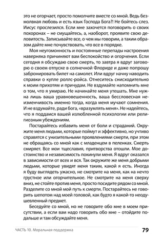 79Часть 10. Моральная поддержка
это не огорчает, просто помолчите вместе со мной. Ведь без-
молвная любовь и есть язык Господа Бога?! Не бойтесь слез.
Иисус прослезился. Если мне захочется поговорить о своих
похоронах – не смущайтесь, а, наоборот, проявите свою де-
ловитость. Записывайте все, о чем мы говорим, а таким обра-
зом дайте мне почувствовать, что все в порядке.
Моя неугомонность и постоянные перепады настроения
наверняка причиняют вам беспокойство и огорчения. Если
сегодня я обсуждаю свою смерть, то завтра я вдруг загово-
рю о своем отпуске в солнечной Флориде и даже попрошу
забронировать билет на самолет. Или вдруг начну наводить
справки о купле роллс-ройса. Отнеситесь снисходительно
к моим прихотям и причудам. Не вздумайте напомнить мне
о том, что я умираю. Не начинайте меня утешать. Мне нуж-
на лишь ваша уравновешенность, ваша бессловесная не-
изменчивость именно тогда, когда меня мучают сомнения.
И не вздумайте, ради бога, «вразумлять меня». Не надейтесь,
что я поддамся вашей излюбленной психологии или рели-
гиозным убеждениям.
Постарайтесь избавить меня от боли и страданий. Окру-
жите меня людьми, которые поймут и эффективно, но учтиво
справятся с унизительными проявлениями смерти, при этом
не обращаясь со мной как с младенцем в пеленках. Смерть
смиряет. Все мои тщеславия, притворства отошли. Мое до-
стоинство и независимость покинули меня. Я вдруг оказался
в зависимости от всех и вся. Так окружите же меня добрыми
людьми, которые увидят меня таким, какой я есть. Иногда
я буду выглядеть ужасно, не смотрите на меня, как на нечто
грустное или огорчительное. Не смотрите на меня сверху
вниз, не стойте против меня, просто посидите рядом со мной.
Разделите со мной мой путь к смерти. Постарайтесь не гово-
рить шепотом над моей головой, как будто я какой-то неоду-
шевленный предмет.
Беседуйте со мной, но не говорите обо мне в моем при-
сутствии, а если вам надо говорить обо мне – отойдите по-
дальше и там обсуждайте меня.
 