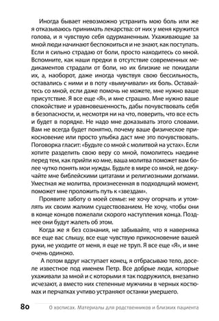 80 О хосписах. Материалы для родственников и близких пациента
Иногда бывает невозможно устранить мою боль или же
я отказываюсь принимать лекарства: от них у меня кружится
голова, и я чувствую себя одурманенным. Ухаживающие за
мной люди начинают беспокоиться и не знают, как поступать.
Если я сильно страдаю от боли, просто находитесь со мной.
Вспомните, как наши предки в отсутствие современных ме-
дикаментов страдали от боли, но их близкие не покидали
их, а, наоборот, даже иногда чувствуя свою бессильность,
оставались с ними и в поту «вымучивали» их боль. Оставай-
тесь со мной, если даже помочь не можете, мне нужно ваше
присутствие. Я все еще «Я», и мне страшно. Мне нужно ваше
спокойствие и уравновешенность, дабы почувствовать себя
в безопасности, и, несмотря ни на что, поверить, что все есть
и будет в порядке. Не надо мне доказывать этого словами.
Вам не всегда будет понятно, почему ваше физическое при-
косновение или просто улыбка даст мне это почувствовать.
Поговорка гласит: «Будьте со мной с молитвой на устах». Если
хотите разделить свою веру со мной, помолитесь наедине
перед тем, как прийти ко мне, ваша молитва поможет вам бо-
лее чутко понять мои нужды. Будьте в мире со мной, не доку-
чайте мне библейскими цитатами и религиозными догмами.
Уместная же молитва, произнесенная в подходящий момент,
поможет мне проложить путь к «звездам».
Проявите заботу о моей семье: не хочу огорчать и утом-
лять их своим жалким с­уществованием. Не хочу, чтобы они
в конце концов пожелали скорого наступления конца. Позд-
нее они будут жалеть об этом.
Когда же я без сознания, не забывайте, что я наверняка
все еще вас слышу, все еще чувствую прикосновение вашей
руки, не уходите от меня, я еще не труп. Я все еще «Я», и мне
очень одиноко.
А потом вдруг наступает конец, я отбрасываю тело, досе-
ле известное под именем Петр. Все добрые люди, которые
ухаживали за мной и с которыми я так подружился, внезапно
исчезают, а вместо них степенные мужчины в черных костю-
мах и перчатках учтиво устраняют останки умершего.
 