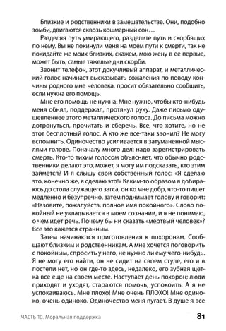 81Часть 10. Моральная поддержка
Близкие и родственники в замешательстве. Они, подобно
зомби, двигаются сквозь кошмарный сон…
Разделяя путь умирающего, разделите путь и скорбящих
по нему. Вы не покинули меня на моем пути к смерти, так не
покидайте же моих близких, скажем, мою жену в ее первые,
может быть, самые тяжелые дни скорби.
Звонит телефон, этот докучливый аппарат, и металличес-
кий голос начинает высказывать сожаления по поводу кон-
чины родного мне человека, просит обязательно сообщить,
если нужна его помощь.
Мне его помощь не нужна. Мне нужно, чтобы кто-нибудь
меня обнял, поддержал, протянул руку. Даже письмо оду-
шевленнее этого металлического голоса. До письма можно
дотронуться, прочитать и сберечь. Все, что хотите, но не
этот бесплотный голос. А кто же все-таки звонил? Не могу
вспомнить. Одиночество усиливается в затуманенной мыс-
лями голове. Поначалу много дел: надо зарегистрировать
смерть. Кто-то тихим голосом объясняет, что обычно родс-
твенники делают это, может, я могу им подсказать, кто этим
займется? И я слышу свой собственный голос: «Я сделаю
это, конечно же, я сделаю это!» Каким-то образом я добира-
юсь до стола служащего загса, он ко мне добр, что-то пишет
медленно и безупречно, затем поднимает голову и говорит:
«Назовите, пожалуйста, полное имя покойного». Слово по-
койный не укладывается в моем сознании, и я не понимаю,
о чем идет речь. Почему бы ни сказать «мертвый человек»?
Все это кажется странным.
Затем начинаются приготовления к похоронам. Сооб-
щают близким и родственникам. А мне хочется поговорить
с покойным, спросить у него, не нужно ли ему чего-нибудь.
Я не могу его найти, он не сидит на своем стуле, его и в
постели нет, но он где-то здесь, недалеко, его зубная щет-
ка все еще на своем месте. Наступает день похорон; люди
приходят и  уходят, стараются помочь, успокоить. А я не
успокаиваюсь. Мне плохо! Мне очень ПЛОХО! Мне одино-
ко, очень одиноко. Одиночество меня пугает. В душе я все
 