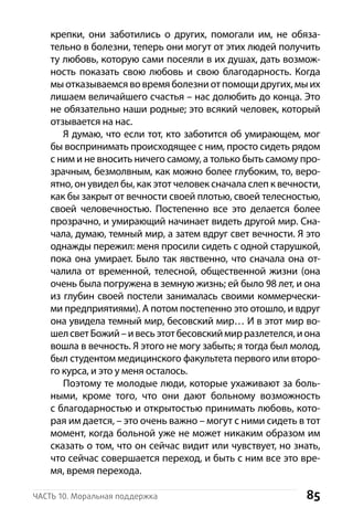 85Часть 10. Моральная поддержка
крепки, они заботились о других, помогали им, не обяза-
тельно в болезни, теперь они могут от этих людей получить
ту любовь, которую сами посеяли в их душах, дать возмож-
ность показать свою любовь и  свою благодарность. Когда
мы отказываемся во время болезни от помощи других, мы их
лишаем величайшего счастья – нас долюбить до конца. Это
не обязательно наши родные; это всякий человек, который
отзывается на нас.
Я думаю, что если тот, кто заботится об умирающем, мог
бы воспринимать происходящее с ним, просто сидеть рядом
с ним и не вносить ничего самому, а только быть самому про-
зрачным, безмолвным, как можно более глубоким, то, веро-
ятно, он увидел бы, как этот человек сначала слеп к вечности,
как бы закрыт от вечности своей плотью, своей телесностью,
своей человечностью. Постепенно все это делается более
прозрачно, и умирающий начинает видеть другой мир. Сна-
чала, думаю, темный мир, а затем вдруг свет вечности. Я это
однажды пережил: меня просили сидеть с одной старушкой,
пока она умирает. Было так явственно, что сначала она от-
чалила от временной, телесной, общественной жизни (она
очень была погружена в земную жизнь; ей было 98 лет, и она
из глубин своей постели занималась своими коммерчески-
ми предприятиями). А потом постепенно это отошло, и вдруг
она увидела темный мир, бесовский мир… И в этот мир во-
шелсветБожий –ивесьэтотбесовскиймирразлетелся,иона
вошла в вечность. Я этого не могу забыть; я тогда был молод,
был студентом медицинского факультета первого или второ-
го курса, и это у меня осталось.
Поэтому те молодые люди, которые ухаживают за боль-
ными, кроме того, что они дают больному возможность
с благодарностью и открытостью принимать любовь, кото-
рая им дается, – это очень важно – могут с ними сидеть в тот
момент, когда больной уже не может никаким образом им
сказать о том, что он сейчас видит или чувствует, но знать,
что сейчас совершается переход, и быть с ним все это вре-
мя, время перехода.
 