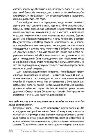 88 О хосписах. Материалы для родственников и близких пациента
сказать человеку: «Я сам не знаю, почему ты болеешь или бо-
леет твой близкий, но я верю, что в этом есть какой-то глубо-
кийсмысл».Ичтоважнее –научиться пребыватьсчеловеком
и молча разделить его горе.
Если найден смысл в страдании, тогда можно намного
легче все, что связано с  ним, терпеть. Мне вспоминается
больной Петр, он был еще молодым, немногим более 40 лет,
много месяцев он находился у нас в хосписе. У него была
опухоль позвоночника, и он совсем не мог ходить. Однаж-
ды он мне объявил: «Фредерика, я хочу покончить с собой».
Я ему ответила: «Но, Петр, это тебе не поможет» – и, не стара-
ясь переубедить его, тихо ушла. Через день он мне сказал:
«Фредерика, я уже не хочу покончить с собой». Я спросила:
«А что случилось?» И он мне объяснил (он не был особо ве-
рующим человеком): «Бог мне показал, что у меня есть за-
дача, что я должен быть проводником для моей жены, когда
она в свою очередь будет переходить к Богу». Замечательно,
что эта задача дала ему мужество все спокойно перетерпеть
и умереть своей смертью.
Для человека крайне важно понять, что в болезни кроет-
ся какой-то смысл и его задача – найти этот смысл. Иначе че-
ловек впадает в состояние депрессии и становится жертвой
судьбы. И поэтому, когда мы встречаемся с больными или
когда сами болеем, важно найти смысл болезни, но каждый
должен пройти этот путь сам. Мы не имеем права сказать
другому: «Смысл твоей болезни вот такой». Это просто не-
мыслимо и очень, мне кажется, дерзновенно.
Как себя вести, как настраиваться, чтобы переносить бо-
лезнь без отчаяния?
Отчаяние, гнев  – это часто неприятие факта болезни. Это
крик души, который выражает боль: «Я хочу жить, я не готов
умереть!» Например, у нас лежали молодые люди с опухо-
лью позвоночника, у них отнимались ноги, и, естественно,
единственное, о чем они могли думать, – о том, чтобы вновь
ходить. То есть они хотели только одного – вернуться к про-
 