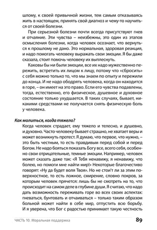 89Часть 10. Моральная поддержка
шлому, к своей привычной жизни, тем самым отказываясь
жить в настоящем, принять свой диагноз и чему-то научить-
ся от своей болезни.
При серьезной болезни почти всегда присутствуют гнев
и отчаяние. Эти чувства  – неизбежны, это один из этапов
осмысления болезни, когда человек осознает, что вернуть-
ся к прошлому не дано. Это нормальная, здоровая реакция,
и надо помогать человеку выражать свои эмоции. Я бы даже
сказала, стоит помочь человеку их выплеснуть.
Каковы бы ни были эмоции, все их надо мужественно пе-
режить, встретить их лицом к лицу, потому что «сбросить»
с себя можно только то, что мы знаем по опыту и пережили
до конца. И не надо ободрять человека, когда он находится
в горе, – он имеет на это право. Если его чувства подавлены,
тогда, естественно, его физическое, душевное и духовное
состояние только ухудшается. В таких случаях, бывает, ни-
какими средствами не получается снять физическую боль
у человека.
Как молиться, когда тяжело?
Когда человек страдает, ему тяжело и телесно, и душевно,
и духовно. Часто человеку бывает страшно, не хватает веры и
может возникнуть протест. Я думаю, что первое, что нужно, –
это быть честным, то есть правдивым перед собой и перед
Богом. Не надо бояться показать Богу все, всего себя, особен-
но свои отрицательные, темные эмоции. Например, человек
может сказать даже так: «Я Тебя ненавижу, я ненавижу, что
болею, но помоги мне найти мир!» Некоторые благочестиво
говорят: «Ну да будет воля Твоя». Но не стои'т ли за этим по-
верхностное, то есть ложное, смирение, словно покров, за
которым человек прячется: лишь бы не смотреть на то, что
происходитнасамомделев глубинедуши.Ясчитаю,чтонадо
дать возможность переживать горе во всех своих аспектах:
гневаться, бунтовать и отчаиваться – только таким образом
больной может найти в себе мир, отпустить всю борьбу.
И я уверена, что Бог с радостью принимает такую честность
 