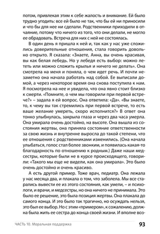93Часть 10. Моральная поддержка
потом, привлекая этим к себе жалость и внимание. Ей было
трудно угодить: все ей было не так, что бы ей ни приносили
и что бы для нее ни сделали. Родственники приходили в от-
чаяние, потому что ничего из того, что они делали, не могло
ее обрадовать. Встреча для них с ней не состоялась.
В один день я пришла к ней и, так как у нас уже сложи-
лись доверительные отношения, стала говорить доволь-
но открыто. Я сказала: «Знаете, Анна, вы очень красивая,
вы как белая лебедь. Но у лебедя есть выбор: можно ле-
теть или можно сложить крылья и ничего не делать». Она
смотрела на меня и поняла, о чем идет речь. И почти не-
заметно она начала работать над собой. Ее выписали до-
мой, а через некоторое время она снова поступила к нам.
Я посмотрела на нее и увидела, что она явно стоит близко
к смерти. «Помните, о чем мы говорили при первой встре-
че?» – задала я ей вопрос. Она ответила: «Да». «Вы знаете,
то, к чему вы так стремились при первой встрече, то есть
ваше желание умереть, скоро исполнится?» В ответ она
тонко улыбнулась, закрыла глаза и через два часа умерла.
Она умирала очень достойно, на высоте. Она вышла из со-
стояния жертвы, она приняла состояние ответственности
за свою жизнь и внутренне выросла до такой степени, что
ее отношения с родственниками изменились. (Она начала
улыбаться, голос стал более звонким, и появилась какая-то
благодарность по отношению к родным.) Даже наши мед-
сестры, которые были не в курсе происходящего, говори-
ли: «Такого мы еще не видели, как она умирала». Это было
очень достойно и очень красиво.
А есть другой пример. Тоже врач, педиатр. Она лежала
у нас месяца два, и плакала о том, что заболела. Мы все ста-
рались вывести ее из этого состояния, как умели, – и психо-
логи, и врачи, и медсестры, но она ничего не принимала. Это
было ее решение, это была позиция жертвы. Она плакала до
самого конца. И это было так трагично, но осуждать н­ельзя,
это был ее выбор. Но с этим «примером», к сожалению, долж-
на была жить ее сестра до конца своей жизни. И вполне воз-
 