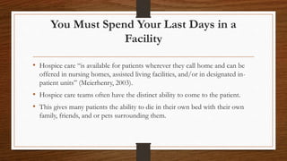 You Must Spend Your Last Days in a
Facility
• Hospice care “is available for patients wherever they call home and can be
offered in nursing homes, assisted living facilities, and/or in designated in-
patient units” (Meierhenry, 2003).
• Hospice care teams often have the distinct ability to come to the patient.
• This gives many patients the ability to die in their own bed with their own
family, friends, and or pets surrounding them.
 
