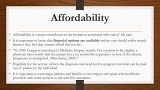 Affordability
• Affordability is a major contributor to the hesitation associated with end of life care.
• It is important to know that financial options are available and no one should suffer simply
because they feel they cannot afford this service.
• "In 1983, Congress introduced a Medicare hospice benefit. For a person to be eligible, a
physician must certify that the patient has a six month life expectancy or less, if the disease
progresses as anticipated. (Meierhenry, 2003)."
• Eligibility for the service reflects the diagnosis and need for the program not what can be paid
out of pocket by the individual.
• It is important to encourage patients and families to investigate and speak with healthcare
providers and social workers to aid with this assistance.
 