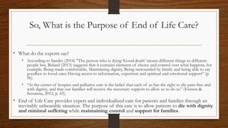 So, What is the Purpose of End of Life Care?
• What do the experts say?
• According to Sander (2014) "The person who is dying ‘Good death’ means different things to different
people but, Beland (2013) suggests that it contains elements of choice and control over what happens, for
example: Being made comfortable, Maintaining dignity, Being surrounded by family and being able to say
goodbye to loved ones Having access to information, expertism and spiritual and emotional support” (p
96).
• “At the center of hospice and palliative care is the belief that each of us has the right to die pain-free and
with dignity, and that our families will receive the necessary support to allow us to do so” (Iversen &
Sessanna, 2012, p. 43).
• End of Life Care provides expert and individualized care for patients and families through an
inevitably unbearable situation. The purpose of this care is to allow patients to die with dignity
and minimal suffering while maintaining control and support for families.
 