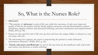 So, What is the Nurses Role?
• Advocacy!
• “The practice of advocacy in end-of-life care yields the outcomes of safe care, improved
quality of life for the patient and the family, patient autonomy and self-determination, patient
satisfaction, dignity, comfort and decreased suffering, and nurse satisfaction and empowerment”
(Pullis, 2013, p. 46).
• Nurses see the need for end of life care up close and have the unique ability to educate in a way
not many other do.
• “By advocating for a patient, the nurse is empowering the patient to make informed,
autonomous decisions” (Pullis, 2013, p. 46).
• Timely education and Referrals of end of life care done by the healthcare staff and in this
case nurses, can decrease so much suffering!
 