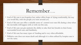 Remember…..
• End of life care is not hopeless but, rather offers hope of dying comfortably, the way
you would like, with the people you want around you.
• End of life care can offer a valuable sense of control over ones life during a time when
the inevitable will happen with or with out this care.
• End of life care can give patients the ability to take their last breaths in their home
surrounded loved ones and familiarity.
• End of life care has many types of funding and is very often affordable.
• Palliative care does not mean death and although it is often utilized by hospice care is
not the same.
 