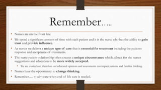 Remember…..
• Nurses are on the front line.
• We spend a significant amount of time with each patient and it is the nurse who has the ability to gain
trust and provide influence.
• As nurses we deliver a unique type of care that is essential for treatment including the patients
response and acceptance of treatments.
• The nurse patient-relationship often creates a unique circumstance which, allows for the nurses
suggestions and education to be more widely accepted.
• We are trusted and therefore our educated opinions and assessments can impact patients and families thinking.
• Nurses have the opportunity to change thinking.
• Remember…. to advocate when end of life care is needed.
 