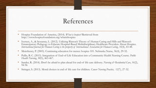 References
• Hospice Foundation of America, (2014). What is hospice? Retrieved from
http://www.hospicefoundation.org/whatishospice
• Iversen, A., & Sessanna, L. (2012). Utilizing Watson’s Theory of Human Caring and Hills and Watson’s
Emancipatory Pedagogy to Educate Hospital-Based Multidisciplinary Healthcare Providers About Hospice.
International Journal for Human Caring is the property of International Association for Human Caring, 16(4), 43-48.
• Meierhenry, P. (2003). Continuing education for nurses: hospice 101. Nebraska Nurse, 36(4), 29-32.
• Pullis, B. C. (2013). Integration of End-of-Life Education into a Community Health Nursing Course. Public
Health Nursing, 30(5), 463-467.
• Sander, R. (2014). Don't be afraid to plan ahead for end-of life care delivery. Nursing & Residential Care, 16(2),
94-96
• Stringer, S. (2013). Moral choices in end of life care for children. Cancer Nursing Practice, 12(7), 27-32.
 